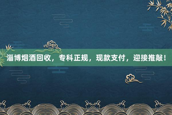 淄博烟酒回收，专科正规，现款支付，迎接推敲！
