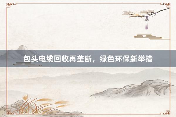 包头电缆回收再垄断，绿色环保新举措